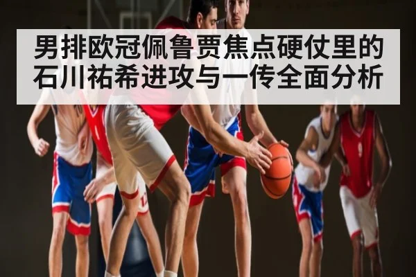 男排欧冠佩鲁贾焦点硬仗里的石川祐希进攻与一传全面分析 | cc7c7.app
